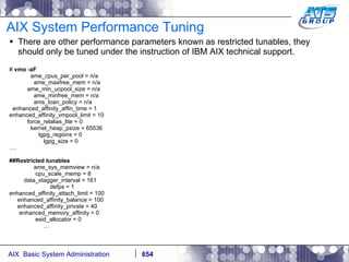 AIX System Performance Tuning There are other performance parameters known as restricted tunables, they should only be tuned under the instruction of IBM AIX technical support. #  vmo -aF ame_cpus_per_pool = n/a ame_maxfree_mem = n/a ame_min_ucpool_size = n/a ame_minfree_mem = n/a ams_loan_policy = n/a enhanced_affinity_affin_time = 1 enhanced_affinity_vmpool_limit = 10 force_relalias_lite = 0 kernel_heap_psize = 65536 lgpg_regions = 0 lgpg_size = 0 … . ##Restricted tunables ame_sys_memview = n/a cpu_scale_memp = 8 data_stagger_interval = 161 defps = 1 enhanced_affinity_attach_limit = 100 enhanced_affinity_balance = 100 enhanced_affinity_private = 40 enhanced_memory_affinity = 0 esid_allocator = 0 … 