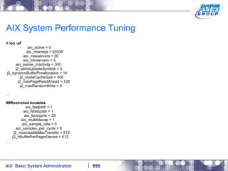 AIX System Performance Tuning #  ioo -aF aio_active = 0 aio_maxreqs = 65536 aio_maxservers = 30 aio_minservers = 3 aio_server_inactivity = 300 j2_atimeUpdateSymlink = 0 j2_dynamicBufferPreallocation = 16 j2_inodeCacheSize = 400 j2_maxPageReadAhead = 128 j2_maxRandomWrite = 0 … ##Restricted tunables aio_fastpath = 1 aio_fsfastpath = 1 aio_kprocprio = 39 aio_multitidsusp = 1 aio_sample_rate = 5 aio_samples_per_cycle = 6 j2_maxUsableMaxTransfer = 512 j2_nBufferPerPagerDevice = 512 … 