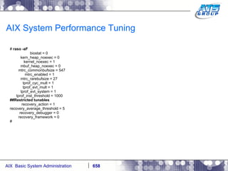 AIX System Performance Tuning #  raso -aF biostat = 0 kern_heap_noexec = 0 kernel_noexec = 1 mbuf_heap_noexec = 0 mtrc_commonbufsize = 547 mtrc_enabled = 1 mtrc_rarebufsize = 27 tprof_cyc_mult = 1 tprof_evt_mult = 1 tprof_evt_system = 1 tprof_inst_threshold = 1000 ##Restricted tunables recovery_action = 1 recovery_average_threshold = 5 recovery_debugger = 0 recovery_framework = 0 # 
