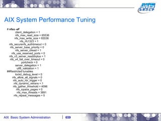 AIX System Performance Tuning #  nfso -aF client_delegation = 1 nfs_max_read_size = 65536 nfs_max_write_size = 65536 nfs_rfc1323 = 1 nfs_securenfs_authtimeout = 0 nfs_server_base_priority = 0 nfs_server_clread = 1 nfs_use_reserved_ports = 0 nfs_v3_server_readdirplus = 1 nfs_v4_fail_over_timeout = 0 portcheck = 0 server_delegation = 1 utf8_validation = 1 ##Restricted tunables lockd_debug_level = 0 nfs_allow_all_signals = 0 nfs_auto_rbr_trigger = 0 nfs_dynamic_retrans = 1 nfs_gather_threshold = 4096 nfs_iopace_pages = 0 nfs_max_threads = 3891 nfs_repeat_messages = 0 