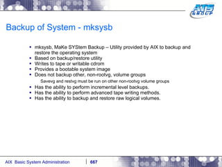 Backup of System - mksysb mksysb, MaKe SYStem Backup – Utility provided by AIX to backup and restore the operating system Based on backup/restore utility Writes to tape or writable cdrom Provides a bootable system image Does not backup other, non-rootvg, volume groups Savevg and restvg must be run on other non-rootvg volume groups Has the ability to perform incremental level backups. Has the ability to perform advanced tape writing methods. Has the ability to backup and restore raw logical volumes. 