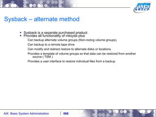 Sysback – alternate method Sysback is a separate purchased product Provides all functionality of mksysb plus Can backup alternate volume groups (Non-rootvg volume groups). Can backup to a remote tape drive Can modify and redirect restore to alternate disks or locations Provides a template of volume groups so that data can be restored from another source ( TSM ) Provides a user interface to restore individual files from a backup 