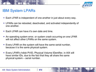 IBM System LPARs Each LPAR is independent of one another in just about every way. LPARs can be rebooted, deactivated, and activated independently of one another. Each LPAR can have it’s own date and time. An operating system error, or system crash occurring on one LPAR will not affect other LPARs on the same system. Every LPAR on the system will have the same serial number, because it is the same physical system. Every LPAR’s hdisk PVID, Physical Volume IDentifier, in AIX will have similar IDs, due to the fact that they all share the same physical system – serial number. 