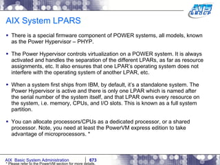 AIX System LPARS There is a special firmware component of POWER systems, all models, known as the Power Hypervisor – PHYP.  The Power Hypervisor controls virtualization on a POWER system. It is always activated and handles the separation of the different LPARs, as far as resource assignments, etc. It also ensures that one LPAR’s operating system does not interfere with the operating system of another LPAR, etc. When a system first ships from IBM, by default, it’s a standalone system. The Power Hypervisor is active and there is only one LPAR which is named after the serial number of the system itself, and that LPAR owns every resource on the system, i.e. memory, CPUs, and I/O slots. This is known as a full system partition. You can allocate processors/CPUs as a dedicated processor, or a shared processor. Note, you need at least the PowerVM express edition to take advantage of microprocessors. * * Please refer to the PowerVM section for more details. 