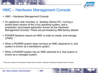 HMC – Hardware Management Console HMC – Hardware Management Console An appliance rack mounted, or  desktop xSeries PC, running a locked down version of the Linux operating system, and a proprietary Java based application known as the Hardware Management Console. These are pre-loaded by IBM factory default. POWER Systems require an HMC in order to create, and manage LPARs. * When a POWER system does not have an HMC attached to it, that system is known as a standalone system. When a POWER system has an HMC attached to it, that system is known as a managed system. * There are exceptions to this statement. Please refer to the IVM – Integrated Virtualization Manager section for details. 