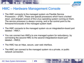 HMC – Hardware Management Console The HMC connects to the managed system via Flexible Service Processors – (FSP). These are special processors which have a locked down, and stripped version of the Linux operating system running on them. The service processor is always running, and is the control point to the firmware/mircrocode of the managed system itself.  The HMC connects to the managed system via an integrated/on-board port labeled – HMC1. You can connect two HMCs to one managed system for redundancy, by connecting the second HMC to the second integrated/on-board port labeled – HMC2. The HMC has an https, secure, user web interface. The HMC can connect to the managed system via a private, or public network connection. 