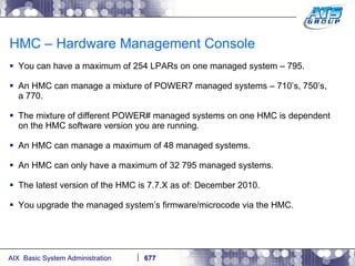 HMC – Hardware Management Console You can have a maximum of 254 LPARs on one managed system – 795. An HMC can manage a mixture of POWER7 managed systems – 710’s, 750’s, a 770.  The mixture of different POWER# managed systems on one HMC is dependent on the HMC software version you are running. An HMC can manage a maximum of 48 managed systems.  An HMC can only have a maximum of 32 795 managed systems. The latest version of the HMC is 7.7.X as of: December 2010. You upgrade the managed system’s firmware/microcode via the HMC. 