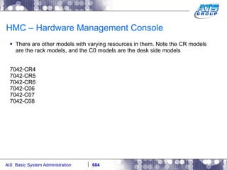 HMC – Hardware Management Console There are other models with varying resources in them. Note the CR models are the rack models, and the C0 models are the desk side models 7042-CR4 7042-CR5 7042-CR6 7042-C06 7042-C07 7042-C08 