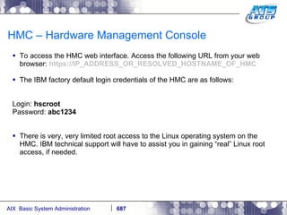HMC – Hardware Management Console To access the HMC web interface. Access the following URL from your web browser:  https://IP_ADDRESS_OR_RESOLVED_HOSTNAME_OF_HMC The IBM factory default login credentials of the HMC are as follows: Login:  hscroot Password:  abc1234 There is very, very limited root access to the Linux operating system on the HMC. IBM technical support will have to assist you in gaining “real” Linux root access, if needed. 