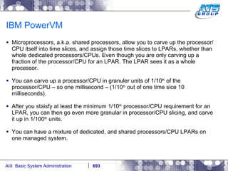IBM PowerVM Microprocessors, a.k.a. shared processors, allow you to carve up the processor/CPU itself into time slices, and assign those time slices to LPARs, whether than whole dedicated processors/CPUs. Even though you are only carving up a fraction of the processor/CPU for an LPAR. The LPAR sees it as a whole processor. You can carve up a processor/CPU in granuler units of 1/10 th  of the processor/CPU – so one millisecond – (1/10 th  out of one time sice 10 milliseconds). After you staisfy at least the minimum 1/10 th  processor/CPU requirement for an LPAR, you can then go even more granular in processor/CPU slicing, and carve it up in 1/100 th  units. You can have a mixture of dedicated, and shared processors/CPU LPARs on one managed system.  