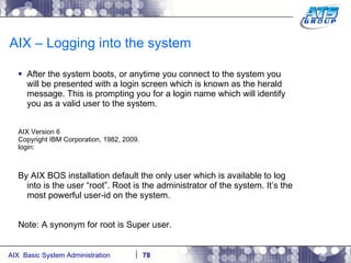 AIX – Logging into the system After the system boots, or anytime you connect to the system you will be presented with a login screen which is known as the herald message. This is prompting you for a login name which will identify you as a valid user to the system. AIX Version 6 Copyright IBM Corporation, 1982, 2009. login: By AIX BOS installation default the only user which is available to log into is the user “root”. Root is the administrator of the system. It’s the most powerful user-id on the system. Note: A synonym for root is Super user. 
