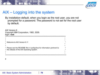 AIX – Logging into the system By installation default, when you login as the root user, you are not prompted for a password. The password is not set for the root user by default. AIX Version 6 Copyright IBM Corporation, 1982, 2009. login:  root ********************************************************************************************* *  * *  * *  Welcome to AIX Version 6.1!  * *  * *  * *  Please see the README file in /usr/lpp/bos for information pertinent to  * *  this release of the AIX Operating System.  * *  * *  * ********************************************************************************************** # 
