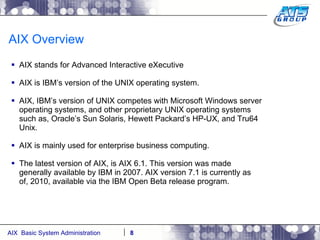 AIX Overview AIX stands for Advanced Interactive eXecutive AIX is IBM’s version of the UNIX operating system. AIX, IBM’s version of UNIX competes with Microsoft Windows server operating systems, and other proprietary UNIX operating systems such as, Oracle’s Sun Solaris, Hewett Packard’s HP-UX, and Tru64 Unix. AIX is mainly used for enterprise business computing. The latest version of AIX, is AIX 6.1. This version was made generally available by IBM in 2007. AIX version 7.1 is currently as of, 2010, available via the IBM Open Beta release program. 