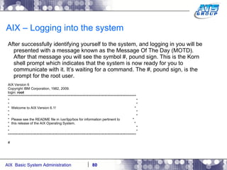 AIX – Logging into the system After successfully identifying yourself to the system, and logging in you will be presented with a message known as the Message Of The Day (MOTD). After that message you will see the symbol #, pound sign. This is the Korn shell prompt which indicates that the system is now ready for you to communicate with it. It’s waiting for a command. The #, pound sign, is the prompt for the root user. AIX Version 6 Copyright IBM Corporation, 1982, 2009. login:  root ********************************************************************************************** *  * *  * *  Welcome to AIX Version 6.1!  * *  * *  * *  Please see the README file in /usr/lpp/bos for information pertinent to  * *  this release of the AIX Operating System.  * *  * *  * ********************************************************************************************** # 
