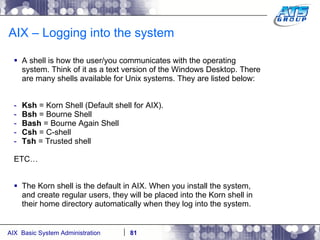 AIX – Logging into the system A shell is how the user/you communicates with the operating system. Think of it as a text version of the Windows Desktop. There are many shells available for Unix systems. They are listed below: Ksh  = Korn Shell (Default shell for AIX). Bsh  = Bourne Shell Bash  = Bourne Again Shell Csh  = C-shell Tsh  = Trusted shell ETC… The Korn shell is the default in AIX. When you install the system, and create regular users, they will be placed into the Korn shell in their home directory automatically when they log into the system. 