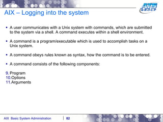 AIX – Logging into the system A user communicates with a Unix system with commands, which are submitted to the system via a shell. A command executes within a shell environment. A command is a program/executable which is used to accomplish tasks on a Unix system. A command obeys rules known as syntax, how the command is to be entered.  A command consists of the following components: Program  Options Arguments 