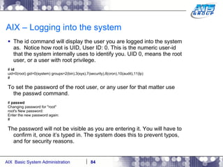 AIX – Logging into the system The id command will display the user you are logged into the system as.  Notice how root is UID, User ID: 0. This is the numeric user-id that the system internally uses to identify you. UID 0, means the root user, or a user with root privilege. #  id uid=0(root) gid=0(system) groups=2(bin),3(sys),7(security),8(cron),10(audit),11(lp) # To set the password of the root user, or any user for that matter use the passwd command. #  passwd Changing password for "root" root's New password: Enter the new password again: # The password will not be visible as you are entering it. You will have to confirm it, once it’s typed in. The system does this to prevent typos, and for security reasons. 