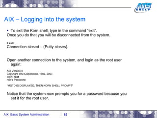 AIX – Logging into the system To exit the Korn shell, type in the command “exit”. Once you do that you will be disconnected from the system. #  exit Connection closed – (Putty closes). Open another connection to the system, and login as the root user again: AIX Version 6 Copyright IBM Corporation, 1982, 2007. login:  root root's Password: *MOTD IS DISPLAYED, THEN KORN SHELL PROMPT* Notice that the system now prompts you for a password because you set it for the root user. 