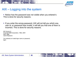 AIX – Logging into the system Notice how the password was not visible when you entered it. This is done for security reasons. If you enter the wrong password, AIX will not tell you which one, user id, or password was invalid, it will tell you that one of them is incorrect. This is done for security reasons. AIX Version 6 Copyright IBM Corporation, 1982, 2007. login:  root root's Password: You entered an invalid login name or password. login: 