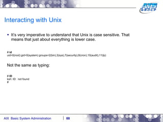 Interacting with Unix It’s very imperative to understand that Unix is case sensitive. That means that just about everything is lower case. #  id uid=0(root) gid=0(system) groups=2(bin),3(sys),7(security),8(cron),10(audit),11(lp) Not the same as typing: #  ID ksh: ID:  not found # 