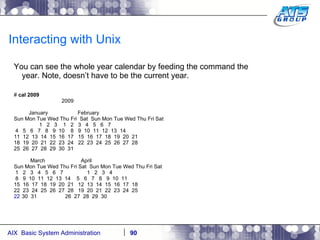 Interacting with Unix You can see the whole year calendar by feeding the command the year. Note, doesn’t have to be the current year. #  cal 2009 2009 January  February Sun Mon Tue Wed Thu Fri  Sat  Sun Mon Tue Wed Thu Fri Sat 1  2  3  1  2  3  4  5  6  7 4  5  6  7  8  9  10  8  9  10  11  12  13  14 11  12  13  14  15  16  17  15  16  17  18  19  20  21 18  19  20  21  22  23  24  22  23  24  25  26  27  28 25  26  27  28  29  30  31 March  April Sun Mon Tue Wed Thu Fri Sat  Sun Mon Tue Wed Thu Fri Sat 1  2  3  4  5  6  7  1  2  3  4 8  9  10  11  12  13  14  5  6  7  8  9  10  11 15  16  17  18  19  20  21  12  13  14  15  16  17  18 22  23  24  25  26  27  28  19  20  21  22  23  24  25 30  31  26  27  28  29  30 