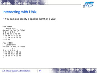 Interacting with Unix You can also specify a specific month of a year. #  cal 8 2010 August 2010 Sun Mon Tue Wed Thu Fri Sat 1  2  3  4  5  6  7 8  9  10  11  12  13  14 15  16  17  18  19  20  21 22  23  24  25  26  27  28 29  30  31 #  cal 10 2010 October 2010 Sun Mon Tue Wed Thu Fri Sat 1  2 3  4  5  6  7  8  9 10  11  12  13  14  15  16 17  18  19  20  21  22  23 24  25  26  27  28  29  30 31 