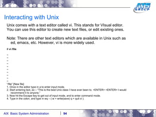Interacting with Unix Unix comes with a text editor called vi. This stands for VIsual editor. You can use this editor to create new text files, or edit existing ones.  Note: There are other text editors which are available in Unix such as ed, emacs, etc. However, vi is more widely used. #  vi /file ~ ~ ~ ~ ~ ~ ~ ~ ~ ~ “ /file” [New file] 1. Once in the editor type in a to enter input mode. 2. Start entering text, ex – “This is the best Unix class I have ever been to. <ENTER> <ENTER> I would recommend it to anyone.” 3. Now hit the Escape key to get out of input mode, and to enter command mode. 4. Type in the colon, and type in wq – ( w = write(save) q = quit vi ). 
