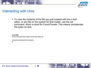 Interacting with Unix To view the contents of the file you just created with the vi text editor, or any file on the system for that matter, use the cat command, which is short for ConcATenate. This means concatenate the bytes on disk. #  cat /file This is the best Unix class I have ever been to. I would recommend it to anyone. # 