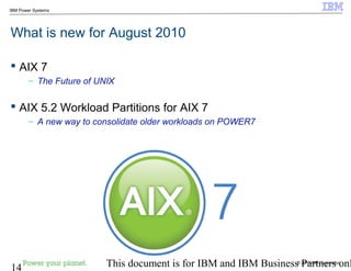© 2010 IBM Corporation
14 This document is for IBM and IBM Business Partners onl
IBM Power Systems
What is new for August 2010
 AIX 7
– The Future of UNIX
 AIX 5.2 Workload Partitions for AIX 7
– A new way to consolidate older workloads on POWER7
 