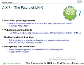 © 2010 IBM Corporation
15 This document is for IBM and IBM Business Partners onl
IBM Power Systems
 Workload-Optimizing Systems
– Vertical scalability for massive workloads with up to 256 cores/1024 threads
in a single AIX partition
 Virtualization without limits
– Run AIX 5.2 in a WPAR to simplify consolidation of legacy environments on POWER7
 Resiliency without downtime
– Built in clustering to simplify configuration and management of scale-out
workloads and high availability solutions
 Management with Automation
– Profile based configuration management eases the management
of pools of AIX systems
AIX 7 -- The Future of UNIX
*All statements regarding IBM's future direction and intent are subject
to change or withdrawal without notice, and represent goals and objectives
only.
Some features require the purchase of additional software components.
 