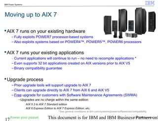 © 2010 IBM Corporation
17 This document is for IBM and IBM Business Partners onl
IBM Power Systems
Moving up to AIX 7
AIX 7 runs on your existing hardware
– Fully exploits POWER7 processor-based systems
– Also exploits systems based on POWER4™, POWER5™, POWER6 processors
AIX 7 runs your existing applications
– Current applications will continue to run – no need to recompile applications *
– Even supports 32 bit applications created on AIX versions prior to AIX V5
– Binary compatibility guarantee
Upgrade process
– Prior upgrade tools will support upgrade to AIX 7
– Clients can upgrade directly to AIX 7 from AIX 6 and AIX V5
– Free upgrade for customers with Software Maintenance Agreements (SWMA)
–Upgrades are no charge within the same edition:
AIX 5.3 to AIX 7 Standard edition
AIX 6 Express Edition to AIX 7 Express Edition, etc,
*See general conditions at ibm.com/systems/power/software/aix/compatibility
 