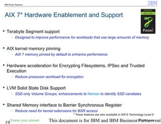 © 2010 IBM Corporation
19 This document is for IBM and IBM Business Partners onl
IBM Power Systems
AIX 7* Hardware Enablement and Support
 Terabyte Segment support
– Designed to improve performance for workloads that use large amounts of memory
 AIX kernel memory pinning
– AIX 7 memory pinned by default to enhance performance
 Hardware acceleration for Encrypting Filesystems, IPSec and Trusted
Execution
– Reduce processor workload for encryption
 LVM Solid State Disk Support
– SSD only Volume Groups, enhancements to filemon to identify SSD candiates
 Shared Memory interface to Barrier Synchronous Register
– Reduce need for kernel extensions for BSR access
* These features are also available in AIX 6 Technology Level 6
 