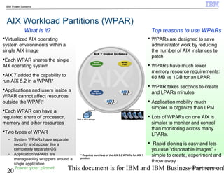 © 2010 IBM Corporation
20 This document is for IBM and IBM Business Partners onl
IBM Power Systems
AIX Workload Partitions (WPAR)
 WPARs are designed to save
administrator work by reducing
the number of AIX instances to
patch
 WPARs have much lower
memory resource requirements:
68 MB vs 1GB for an LPAR
 WPAR takes seconds to create
and LPARs minutes
 Application mobility much
simpler to organize than LPM
 Lots of WPARs on one AIX is
simpler to monitor and control
than monitoring across many
LPARs.
 Rapid cloning is easy and lets
you use "disposable images" -
simple to create, experiment and
throw away
Virtualized AIX operating
system environments within a
single AIX image
Each WPAR shares the single
AIX operating system
AIX 7 added the capability to
run AIX 5.2 in a WPAR*
Applications and users inside a
WPAR cannot affect resources
outside the WPAR*
Each WPAR can have a
regulated share of processor,
memory and other resources
Two types of WPAR
- System WPARs have separate
security and appear like a
completely separate OS
- Application WPARs are
manageability wrappers around a
single application
Top reasons to use WPARsWhat is it?
* Requires purchase of the AIX 5.2 WPARs for AIX 7
product
NetworksDisk or NFS storage NetworksDisk or NFS storage
 