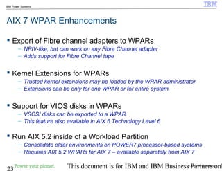 © 2010 IBM Corporation
23 This document is for IBM and IBM Business Partners onl
IBM Power Systems
AIX 7 WPAR Enhancements
 Export of Fibre channel adapters to WPARs
– NPIV-like, but can work on any Fibre Channel adapter
– Adds support for Fibre Channel tape
 Kernel Extensions for WPARs
– Trusted kernel extensions may be loaded by the WPAR administrator
– Extensions can be only for one WPAR or for entire system
 Support for VIOS disks in WPARs
– VSCSI disks can be exported to a WPAR
– This feature also available in AIX 6 Technology Level 6
 Run AIX 5.2 inside of a Workload Partition
– Consolidate older environments on POWER7 processor-based systems
– Requires AIX 5.2 WPARs for AIX 7 – available separately from AIX 7
 