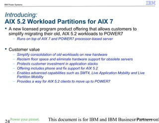 © 2010 IBM Corporation
24 This document is for IBM and IBM Business Partners onl
IBM Power Systems
Introducing:
AIX 5.2 Workload Partitions for AIX 7
 A new licensed program product offering that allows customers to
simplify migrating their old, AIX 5.2 workloads to POWER7
– Runs on top of AIX 7 and POWER7 processor-based server
 Customer value
– Simplify consolidation of old workloads on new hardware
– Reclaim floor space and eliminate hardware support for obsolete servers
– Protects customer investment in application stacks
– Offering includes phone and fix support for AIX 5.2
– Enables advanced capabilities such as SMT4, Live Application Mobility and Live
Partition Mobility
– Provides a way for AIX 5.2 clients to move up to POWER7
 