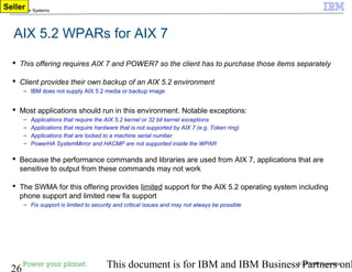 © 2010 IBM Corporation
26 This document is for IBM and IBM Business Partners onl
IBM Power Systems
AIX 5.2 WPARs for AIX 7
 This offering requires AIX 7 and POWER7 so the client has to purchase those items separately
 Client provides their own backup of an AIX 5.2 environment
– IBM does not supply AIX 5.2 media or backup image
 Most applications should run in this environment. Notable exceptions:
– Applications that require the AIX 5.2 kernel or 32 bit kernel exceptions
– Applications that require hardware that is not supported by AIX 7 (e.g. Token ring)
– Applications that are locked to a machine serial number
– PowerHA SystemMirror and HACMP are not supported inside the WPAR
 Because the performance commands and libraries are used from AIX 7, applications that are
sensitive to output from these commands may not work
 The SWMA for this offering provides limited support for the AIX 5.2 operating system including
phone support and limited new fix support
– Fix support is limited to security and critical issues and may not always be possible
Seller
 