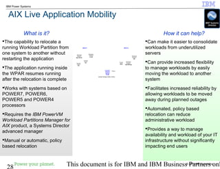 © 2010 IBM Corporation
28 This document is for IBM and IBM Business Partners onl
IBM Power Systems
AIX Live Application Mobility
Can make it easier to consolidate
workloads from underutilized
servers
Can provide increased flexibility
to manage workloads by easily
moving the workload to another
system
Facilitates increased reliability by
allowing workloads to be moved
away during planned outages
Automated, policy based
relocation can reduce
administrative workload
Provides a way to manage
availability and workload of your IT
infrastructure without significantly
impacting end users
The capability to relocate a
running Workload Partition from
one system to another without
restarting the application
The application running inside
the WPAR resumes running
after the relocation is complete
Works with systems based on
POWER7, POWER6,
POWER5 and POWER4
processors
Requires the IBM PowerVM
Workload Partitions Manager for
AIX product, a Systems Director
advanced manager
Manual or automatic, policy
based relocation
How it can help?What is it?
Workload
Partition
QA
AIX # 2
Workload
Partition
Data Mining
Workload
Partition
App Server
Workload
Partition
Web
AIX # 1
Workload
Partition
Dev
Workload
Partition
e-mail
PowerVM™
Workload
Partitions
Manager
for AIX
Policy
Workload
Partition
Billing
Shared Storage (SAN or NFS)
 