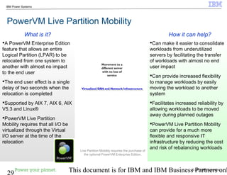 © 2010 IBM Corporation
29 This document is for IBM and IBM Business Partners onl
IBM Power Systems
PowerVM Live Partition Mobility
Can make it easier to consolidate
workloads from underutilized
servers by facilitating the transfer
of workloads with almost no end
user impact
Can provide increased flexibility
to manage workloads by easily
moving the workload to another
system
Facilitates increased reliability by
allowing workloads to be moved
away during planned outages
PowerVM Live Partition Mobility
can provide for a much more
flexible and responsive IT
infrastructure by reducing the cost
and risk of rebalancing workloads
A PowerVM Enterprise Edition
feature that allows an entire
Logical Partition (LPAR) to be
relocated from one system to
another with almost no impact
to the end user
The end user effect is a single
delay of two seconds when the
relocation is completed
Supported by AIX 7, AIX 6, AIX
V5.3 and Linux®
PowerVM Live Partition
Mobility requires that all I/O be
virtualized through the Virtual
I/O server at the time of the
relocation
How it can help?What is it?
Movement to a
different server
with no loss of
service
Virtualized SAN and Network InfrastructureVirtualized SAN and Network Infrastructure
Live Partition Mobility requires the purchase of
the optional PowerVM Enterprise Edition.
 