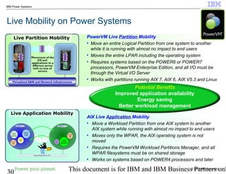 © 2010 IBM Corporation
30 This document is for IBM and IBM Business Partners onl
IBM Power Systems
Live Application Mobility
Live Mobility on Power Systems
Movement of the
OS and
applications to a
different server
with no loss of
service
Virtualized SAN and Network InfrastructureVirtualized SAN and Network Infrastructure
PowerVM Live Partition Mobility
• Move an entire Logical Partition from one system to another
while it is running with almost no impact to end users
• Moves the entire LPAR including the operating system
• Requires systems based on the POWER6 or POWER7
processors, PowerVM Enterprise Edition, and all I/O must be
through the Virtual I/O Server
• Works with partitions running AIX 7, AIX 6, AIX V5.3 and Linux
Live Partition Mobility
AIX Live Application Mobility
• Move a Workload Partition from one AIX system to another
AIX system while running with almost no impact to end users
• Moves only the WPAR, the AIX operating system is not
moved
• Requires the PowerVM Workload Partitions Manager, and all
WPAR filesystems must be on shared storage
• Works on systems based on POWER4 processors and later
Potential Benefits
Improved application availability
Energy saving
Better workload management
Workload
Partition
QA
AIX # 2
Workload
Partition
Data Mining
Workload
Partition
App Server
Workload
Partition
Web
AIX # 1
Workload
Partition
Dev
Workload
Partition
e-mail
PowerVM™
Workload
Partitions
Manager
for AIX
Policy
Workload
Partition
Billing
Shared Storage (SAN or NFS)
 