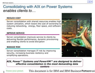 © 2010 IBM Corporation
3 This document is for IBM and IBM Business Partners onl
IBM Power Systems
Consolidating with AIX on Power Systems
enables clients to…
Server consolidation improves service to clients by
delivering flexible performance, dynamic provisioning
and enabling clients to avoid disruption
Server consolidation with shared resources enables high
system utilization, which lowers the cost of ownership by
reducing networking, energy, floor space, and software
costs.
REDUCE COST
IMPROVE SERVICE
MANAGE RISK
Server consolidation manages IT risk by improving
security, increasing business resiliency and
simplifying operations.
AIX, Power™ Systems and PowerVM™ are designed to deliver
effective consolidation in the most demanding data
centers
 