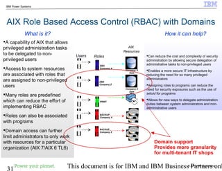 © 2010 IBM Corporation
31 This document is for IBM and IBM Business Partners onl
IBM Power Systems
AIX Role Based Access Control (RBAC) with Domains
Can reduce the cost and complexity of security
administration by allowing secure delegation of
administrative tasks to non-privileged users
Enables a more secure IT infrastructure by
reducing the need for so many privileged
administrators
Assigning roles to programs can reduce the
need for security exposures such as the use of
setuid for programs
Allows for new ways to delegate administration
duties between system administrators and non-
administrative users
A capability of AIX that allows
privileged administration tasks
to be delegated to non-
privileged users
Access to system resources
are associated with roles that
are assigned to non-privileged
users
Many roles are predefined
which can reduce the effort of
implementing RBAC
Roles can also be associated
with programs
Domain access can further
limit administrators to only work
with resources for a particular
organization (AIX 7/AIX 6 TL6)
How it can help?What is it?
UsersUsers Roles
PRINT
AIX
Resources
AIX
Resources
BACKUP
Company A
DBA
Company A
BACKUP
Company Z
Company Z
Data
DBA
Company Z
Company A
Data
Domain support
Provides more granularity
for multi-tenant IT shops
 