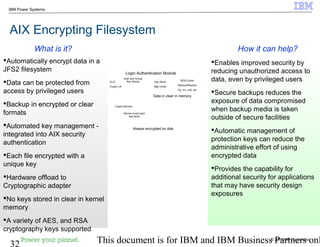 © 2010 IBM Corporation
32 This document is for IBM and IBM Business Partners onl
IBM Power Systems
AIX Encrypting Filesystem
Enables improved security by
reducing unauthorized access to
data, even by privileged users
Secure backups reduces the
exposure of data compromised
when backup media is taken
outside of secure facilities
Automatic management of
protection keys can reduce the
administrative effort of using
encrypted data
Provides the capability for
additional security for applications
that may have security design
exposures
Automatically encrypt data in a
JFS2 filesystem
Data can be protected from
access by privileged users
Backup in encrypted or clear
formats
Automated key management -
integrated into AIX security
authentication
Each file encrypted with a
unique key
Hardware offload to
Cryptographic adapter
No keys stored in clear in kernel
memory
A variety of AES, and RSA
cryptography keys supported
How it can help?What is it?
Always encrypted on disk
Data in clear in memory.
VMM
J2
Filesystem
CLiC
Crypto Lib
User and Group
Key Stores
Crypto Kernext
Kernel ucred open
key store
Login Authentication Module
Key Store
Mgt Cmds
BOS Cmds
Backup/Restore
Cp, mv, crfs, etc
 