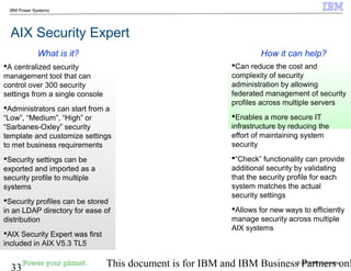 © 2010 IBM Corporation
33 This document is for IBM and IBM Business Partners onl
IBM Power Systems
AIX Security Expert
Can reduce the cost and
complexity of security
administration by allowing
federated management of security
profiles across multiple servers
Enables a more secure IT
infrastructure by reducing the
effort of maintaining system
security
“Check” functionality can provide
additional security by validating
that the security profile for each
system matches the actual
security settings
Allows for new ways to efficiently
manage security across multiple
AIX systems
A centralized security
management tool that can
control over 300 security
settings from a single console
Administrators can start from a
“Low”, “Medium”, “High” or
“Sarbanes-Oxley” security
template and customize settings
to met business requirements
Security settings can be
exported and imported as a
security profile to multiple
systems
Security profiles can be stored
in an LDAP directory for ease of
distribution
AIX Security Expert was first
included in AIX V5.3 TL5
How it can help?What is it?
 