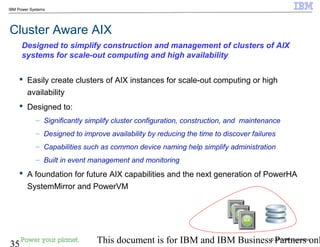 © 2010 IBM Corporation
35 This document is for IBM and IBM Business Partners onl
IBM Power Systems
Cluster Aware AIX
 Easily create clusters of AIX instances for scale-out computing or high
availability
 Designed to:
– Significantly simplify cluster configuration, construction, and maintenance
– Designed to improve availability by reducing the time to discover failures
– Capabilities such as common device naming help simplify administration
– Built in event management and monitoring
 A foundation for future AIX capabilities and the next generation of PowerHA
SystemMirror and PowerVM
Designed to simplify construction and management of clusters of AIX
systems for scale-out computing and high availability
 