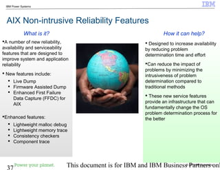 © 2010 IBM Corporation
37 This document is for IBM and IBM Business Partners onl
IBM Power Systems
AIX Non-intrusive Reliability Features
 Designed to increase availability
by reducing problem
determination time and effort
Can reduce the impact of
problems by minimizing the
intrusiveness of problem
determination compared to
traditional methods
 These new service features
provide an infrastructure that can
fundamentally change the OS
problem determination process for
the better
A number of new reliability,
availability and serviceability
features that are designed to
improve system and application
reliability
 New features include:
 Live Dump
 Firmware Assisted Dump
 Enhanced First Failure
Data Capture (FFDC) for
AIX
Enhanced features:
 Lightweight malloc debug
 Lightweight memory trace
 Consistency checkers
 Component trace
How it can help?What is it?
 
