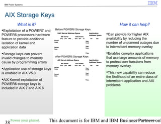 © 2010 IBM Corporation
38 This document is for IBM and IBM Business Partners onl
IBM Power Systems
AIX Storage Keys
Can provide for higher AIX
availability by reducing the
number of unplanned outages due
to intermittent memory overlay
Enables complex applications
that use large amounts of memory
to protect core functions from
memory overlay
This new capability can reduce
the likelihood of an entire class of
intermittent application and AIX
problems
Exploitation of a POWER7 and
POWER6 processors hardware
feature to provide additional
isolation of kernel and
application data
Storage keys can prevent
invalid changes to memory
cause by programming errors
Application use of storage keys
is enabled in AIX V5.3
AIX Kernel exploitation of
POWER6 storage keys is
included in AIX 7 and AIX 6
How it can help?What is it?
User
Code
User
Data
Files
WS DB2
Kernel
Code
Kernel
Data
JFS2 LVM VMM . . . SCSI ENT FC
Application
Address Space
AIX DriversAIX Kernel
UNIX Kernel Address Space
User
Code
User
Data
Files
WS DB2
Kernel
Code
Kernel
Data
JFS2 LVM VMM . . . SCSI ENT FC
Application
Address Space
AIX DriversAIX Kernel
UNIX Kernel Address Space
User
Code
User
Data
Files
WS DB2
Kernel
Code
Kernel
Data
JFS2 LVM VMM . . . SCSI ENT FC
Application
Address Space
AIX DriversAIX Kernel
AIX Kernel Address Space
User
Code
User
Data
Files
WS DB2
Kernel
Code
Kernel
Data
JFS2 LVM VMM . . . SCSI ENT FC
Application
Address Space
AIX DriversAIX Kernel
AIX Kernel Address Space
After POWER6 Storage Keys
Before POWER6 Storage Keys
 
