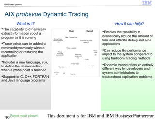 © 2010 IBM Corporation
39 This document is for IBM and IBM Business Partners onl
IBM Power Systems
AIX probevue Dynamic Tracing
Enables the possibility to
dramatically reduce the amount of
time and effort to debug and tune
applications
Can reduce the performance
impact to the system compared to
using traditional tracing methods
Dynamic tracing offers an entirely
different way for developers and
system administrators to
troubleshoot application problems
The capability to dynamically
extract information about a
program as it is running
Trace points can be added or
removed dynamically without
recompiling or restarting the
application
Includes a new language, vue,
to define the desired action
when a probe point is reached
Support for C, C++, FORTRAN
and Java language programs
How it can help?What is it?
Formatted
I/O
User Kernel
Probe Location
User Process Code
Some thread
hits probe point
(1)
Branches to probe
code (2)
Probe
code
(3)Returns to
probe point
(4)
Thread
continues
execution(5)
Trace Consumer
Trace File
or
Trace Output
Trace Buffers
E-code
 
