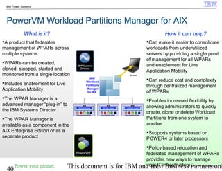 © 2010 IBM Corporation
40 This document is for IBM and IBM Business Partners onl
IBM Power Systems
PowerVM Workload Partitions Manager for AIX
Can make it easier to consolidate
workloads from underutilized
servers by providing a single point
of management for all WPARs
and enablement for Live
Application Mobility
Can reduce cost and complexity
through centralized management
of WPARs
Enables increased flexibility by
allowing administrators to quickly
create, clone or delete Workload
Partitions from one system to
another
Supports systems based on
POWER4 or later processors
Policy based relocation and
federated management of WPARs
provides new ways to manage
your IT infrastructure
A product that federates
management of WPARs across
multiple systems
WPARs can be created,
cloned, stopped, started and
monitored from a single location
Includes enablement for Live
Application Mobility
The WPAR Manager is a
advanced manager “plug-in” to
the IBM Systems Director
The WPAR Manager is
available as a component in the
AIX Enterprise Edition or as a
separate product
How it can help?What is it?
WPAR Agent
AIX
System/Application WPARs
WPAR Agent
AIX
System/Application WPARs
WPAR Agent
AIX
System/Application WPARs
WPAR Agent
AIX
System/Application WPARs
WPAR Agent
AIX
System/Application WPARs
WPAR Agent
AIX
System/Application WPARs
IBM
Workload
Partitions
Manager
for AIX
Browser
 
