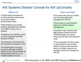© 2010 IBM Corporation
41 This document is for IBM and IBM Business Partners onl
IBM Power Systems
AIX Systems Director Console for AIX (pConsole)
Can reduce the amount of effort
and cost associated with
managing the AIX OS
Web access to administrative
tasks can simplify systems
management
Consistent user interface with
IBM Systems Director and the
WPAR Manager can reduce
retraining and other administrative
costs
The combination of Web access
to administration tools and the
ability to execute administrative
tasks on multiple systems can
change the way you manage the
AIX OS
A Web based management
tool that provides easy access
to common system
administration tasks
Administrators can access
Systems Management Interface
Tool (SMIT) menus from a
browser
Graphical user interface is fast
and fully integrated with IBM
Systems Director
All necessary components for
the Console are included in AIX
The Distributed Command
Execution Manager (DCEM)
feature of the Console allows an
administrative task to run on
multiple systems at once
How it can help?What is it?
 