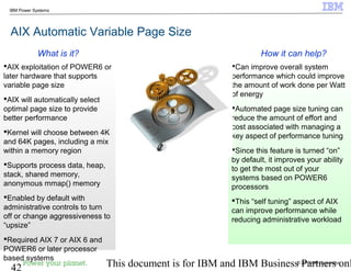 © 2010 IBM Corporation
42 This document is for IBM and IBM Business Partners onl
IBM Power Systems
AIX Automatic Variable Page Size
Can improve overall system
performance which could improve
the amount of work done per Watt
of energy
Automated page size tuning can
reduce the amount of effort and
cost associated with managing a
key aspect of performance tuning
Since this feature is turned “on”
by default, it improves your ability
to get the most out of your
systems based on POWER6
processors
This “self tuning” aspect of AIX
can improve performance while
reducing administrative workload
AIX exploitation of POWER6 or
later hardware that supports
variable page size
AIX will automatically select
optimal page size to provide
better performance
Kernel will choose between 4K
and 64K pages, including a mix
within a memory region
Supports process data, heap,
stack, shared memory,
anonymous mmap() memory
Enabled by default with
administrative controls to turn
off or change aggressiveness to
“upsize”
Required AIX 7 or AIX 6 and
POWER6 or later processor
based systems
How it can help?What is it?
 